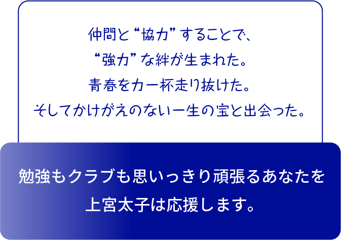 高い目標を持った仲間と勉強・クラブに取り組んだ。努力が実を結ぶともっとやりたくなった。 結果はやがて自信となった。 あなたの「強み」を「できる」に変える手厚い指導力が上宮太子にはあります。